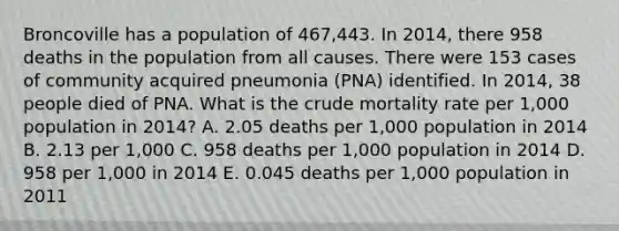 Broncoville has a population of 467,443. In 2014, there 958 deaths in the population from all causes. There were 153 cases of community acquired pneumonia (PNA) identified. In 2014, 38 people died of PNA. What is the crude mortality rate per 1,000 population in 2014? A. 2.05 deaths per 1,000 population in 2014 B. 2.13 per 1,000 C. 958 deaths per 1,000 population in 2014 D. 958 per 1,000 in 2014 E. 0.045 deaths per 1,000 population in 2011