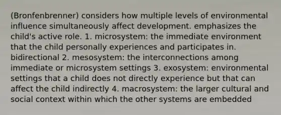 (Bronfenbrenner) considers how multiple levels of environmental influence simultaneously affect development. emphasizes the child's active role. 1. microsystem: the immediate environment that the child personally experiences and participates in. bidirectional 2. mesosystem: the interconnections among immediate or microsystem settings 3. exosystem: environmental settings that a child does not directly experience but that can affect the child indirectly 4. macrosystem: the larger cultural and social context within which the other systems are embedded