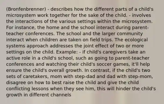 (Bronfenbrenner) - describes how the different parts of a child's microsystem work together for the sake of the child. - involves the interactions of the various settings within the microsystem. For instance, the home and the school interact during parent-teacher conferences. The school and the larger community interact when children are taken on field trips. The ecological systems approach addresses the joint effect of two or more settings on the child. Example: - if child's caregivers take an active role in a child's school, such as going to parent-teacher conferences and watching their child's soccer games, it'll help ensure the child's overall growth. In contrast, if the child's two sets of caretakers, mom with step-dad and dad with step-mom, disagree on how to best raise the child and give the child conflicting lessons when they see him, this will hinder the child's growth in different channels