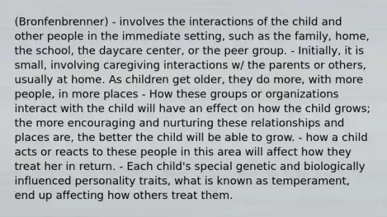 (Bronfenbrenner) - involves the interactions of the child and other people in the immediate setting, such as the family, home, the school, the daycare center, or the peer group. - Initially, it is small, involving caregiving interactions w/ the parents or others, usually at home. As children get older, they do more, with more people, in more places - How these groups or organizations interact with the child will have an effect on how the child grows; the more encouraging and nurturing these relationships and places are, the better the child will be able to grow. - how a child acts or reacts to these people in this area will affect how they treat her in return. - Each child's special genetic and biologically influenced personality traits, what is known as temperament, end up affecting how others treat them.