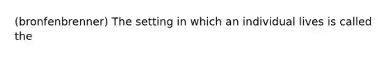 (bronfenbrenner) The setting in which an individual lives is called the