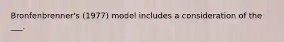 Bronfenbrenner's (1977) model includes a consideration of the ___.