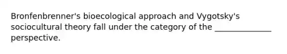 Bronfenbrenner's bioecological approach and Vygotsky's sociocultural theory fall under the category of the ______________ perspective.