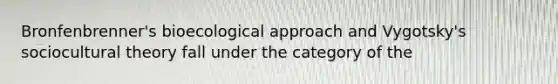 Bronfenbrenner's bioecological approach and Vygotsky's sociocultural theory fall under the category of the
