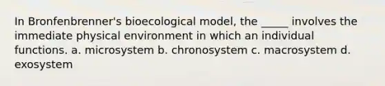 In Bronfenbrenner's bioecological model, the _____ involves the immediate physical environment in which an individual functions. a. microsystem b. chronosystem c. macrosystem d. exosystem