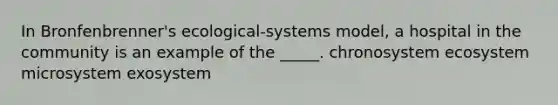 In Bronfenbrenner's ecological-systems model, a hospital in the community is an example of the _____. chronosystem ecosystem microsystem exosystem