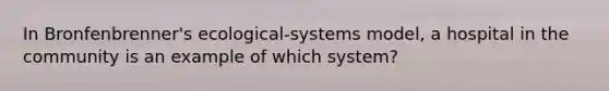 In Bronfenbrenner's ecological-systems model, a hospital in the community is an example of which system?