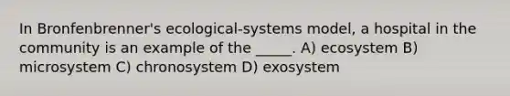 In Bronfenbrenner's ecological-systems model, a hospital in the community is an example of the _____. A) ecosystem B) microsystem C) chronosystem D) exosystem