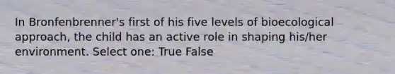 In Bronfenbrenner's first of his five levels of bioecological approach, the child has an active role in shaping his/her environment. Select one: True False