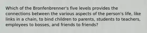 Which of the Bronfenbrenner's five levels provides the connections between the various aspects of the person's life, like links in a chain, to bind children to parents, students to teachers, employees to bosses, and friends to friends?