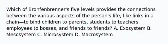 Which of Bronfenbrenner's five levels provides the connections between the various aspects of the person's life, like links in a chain—to bind children to parents, students to teachers, employees to bosses, and friends to friends? A. Exosystem B. Mesosystem C. Microsystem D. Macrosystem