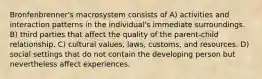 Bronfenbrenner's macrosystem consists of A) activities and interaction patterns in the individual's immediate surroundings. B) third parties that affect the quality of the parent-child relationship. C) cultural values, laws, customs, and resources. D) social settings that do not contain the developing person but nevertheless affect experiences.