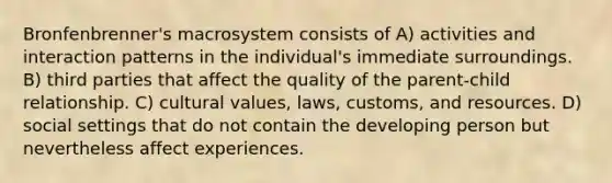 Bronfenbrenner's macrosystem consists of A) activities and interaction patterns in the individual's immediate surroundings. B) third parties that affect the quality of the parent-child relationship. C) <a href='https://www.questionai.com/knowledge/kyz76nVU9o-cultural-values' class='anchor-knowledge'>cultural values</a>, laws, customs, and resources. D) social settings that do not contain the developing person but nevertheless affect experiences.