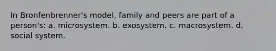 In Bronfenbrenner's model, family and peers are part of a person's: a. microsystem. b. exosystem. c. macrosystem. d. social system.