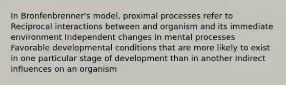 In Bronfenbrenner's model, proximal processes refer to Reciprocal interactions between and organism and its immediate environment Independent changes in mental processes Favorable developmental conditions that are more likely to exist in one particular stage of development than in another Indirect influences on an organism