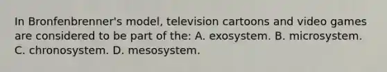 In​ Bronfenbrenner's model, television cartoons and video games are considered to be part of​ the: A. exosystem. B. microsystem. C. chronosystem. D. mesosystem.