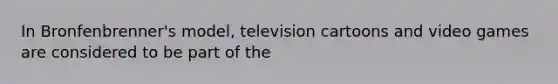 In​ Bronfenbrenner's model, television cartoons and video games are considered to be part of the