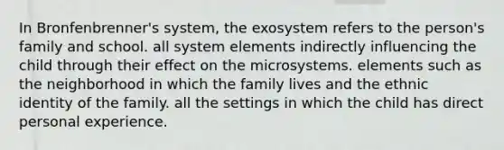 In Bronfenbrenner's system, the exosystem refers to the person's family and school. all system elements indirectly influencing the child through their effect on the microsystems. elements such as the neighborhood in which the family lives and the ethnic identity of the family. all the settings in which the child has direct personal experience.