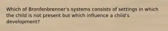 Which of Bronfenbrenner's systems consists of settings in which the child is not present but which influence a child's development?