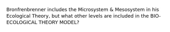 Bronfrenbrenner includes the Microsystem & Mesosystem in his Ecological Theory, but what other levels are included in the BIO-ECOLOGICAL THEORY MODEL?