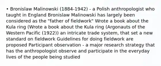 • Bronislaw Malinowski (1884-1942) - a Polish anthropologist who taught in England Bronislaw Malinowski has largely been considered as the "father of fieldwork" Wrote a book about the Kula ring (Wrote a book about the Kula ring (Argonauts of the Western Pacific (1922)) an intricate trade system, that set a new standard on fieldwork Guidelines for doing fieldwork are proposed Participant observation - a major research strategy that has the anthropologist observe and participate in the everyday lives of the people being studied