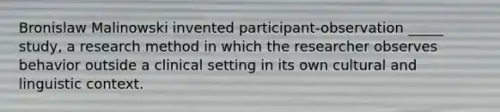 Bronislaw Malinowski invented participant-observation _____ study, a research method in which the researcher observes behavior outside a clinical setting in its own cultural and linguistic context.