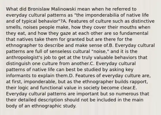 What did Bronislaw Malinowski mean when he referred to everyday cultural patterns as "the imponderabilia of native life and of typical behavior"?A. Features of culture such as distinctive smells, noises people make, how they cover their mouths when they eat, and how they gaze at each other are so fundamental that natives take them for granted but are there for the ethnographer to describe and make sense of.B. Everyday cultural patterns are full of senseless cultural "noise," and it is the anthropologist's job to get at the truly valuable behaviors that distinguish one culture from another.C. Everyday cultural patterns of native life can best be studied by asking key informants to explain them.D. Features of everyday culture are, at first, imponderable, but as the ethnographer builds rapport, their logic and functional value in society become clear.E. Everyday cultural patterns are important but so numerous that their detailed description should not be included in the main body of an ethnographic study.