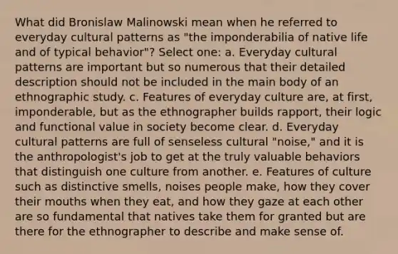 What did Bronislaw Malinowski mean when he referred to everyday cultural patterns as "the imponderabilia of native life and of typical behavior"? Select one: a. Everyday cultural patterns are important but so numerous that their detailed description should not be included in the main body of an ethnographic study. c. Features of everyday culture are, at first, imponderable, but as the ethnographer builds rapport, their logic and functional value in society become clear. d. Everyday cultural patterns are full of senseless cultural "noise," and it is the anthropologist's job to get at the truly valuable behaviors that distinguish one culture from another. e. Features of culture such as distinctive smells, noises people make, how they cover their mouths when they eat, and how they gaze at each other are so fundamental that natives take them for granted but are there for the ethnographer to describe and make sense of.