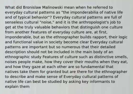 What did Bronislaw Malinowski mean when he referred to everyday cultural patterns as "the imponderabilia of native life and of typical behavior"? Everyday cultural patterns are full of senseless cultural "noise," and it is the anthropologist's job to get at the truly valuable behaviors that distinguish one culture from another Features of everyday culture are, at first, imponderable, but as the ethnographer builds rapport, their logic and functional value in society become clear Everyday cultural patterns are important but so numerous that their detailed description should not be included in the main body of an ethnographic study Features of culture such as distinctive smells, noises people make, how they cover their mouths when they eat, and how they gaze at each other are so fundamental that natives take them for granted but are there for the ethnographer to describe and make sense of Everyday cultural patterns of native life can best be studied by asking key informants to explain them