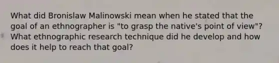 What did Bronislaw Malinowski mean when he stated that the goal of an ethnographer is "to grasp the native's point of view"? What ethnographic research technique did he develop and how does it help to reach that goal?