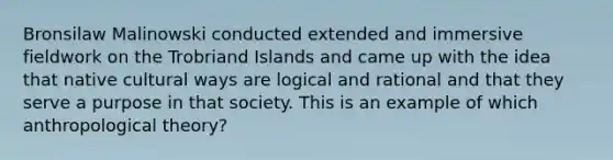 Bronsilaw Malinowski conducted extended and immersive fieldwork on the Trobriand Islands and came up with the idea that native cultural ways are logical and rational and that they serve a purpose in that society. This is an example of which anthropological theory?