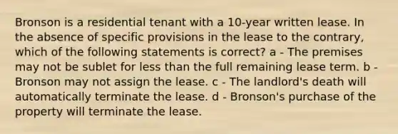 Bronson is a residential tenant with a 10-year written lease. In the absence of specific provisions in the lease to the contrary, which of the following statements is correct? a - The premises may not be sublet for less than the full remaining lease term. b - Bronson may not assign the lease. c - The landlord's death will automatically terminate the lease. d - Bronson's purchase of the property will terminate the lease.