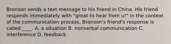 Bronson sends a text message to his friend in China. His friend responds immediately with "great to hear from u!" In the context of the communication process, Bronson's friend's response is called ____. A. a situation B. nonverbal communication C. interference D. feedback