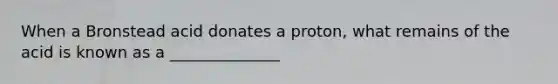 When a Bronstead acid donates a proton, what remains of the acid is known as a ______________