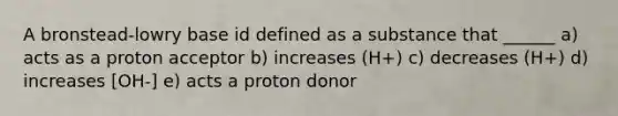 A bronstead-lowry base id defined as a substance that ______ a) acts as a proton acceptor b) increases (H+) c) decreases (H+) d) increases [OH-] e) acts a proton donor