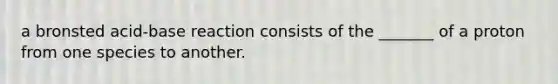 a bronsted acid-base reaction consists of the _______ of a proton from one species to another.