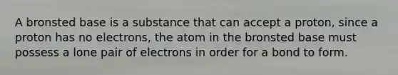 A bronsted base is a substance that can accept a proton, since a proton has no electrons, the atom in the bronsted base must possess a lone pair of electrons in order for a bond to form.