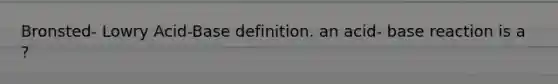 Bronsted- Lowry Acid-Base definition. an acid- base reaction is a ?