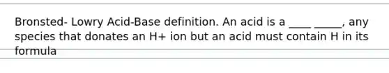 Bronsted- Lowry Acid-Base definition. An acid is a ____ _____, any species that donates an H+ ion but an acid must contain H in its formula