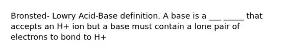 Bronsted- Lowry Acid-Base definition. A base is a ___ _____ that accepts an H+ ion but a base must contain a lone pair of electrons to bond to H+