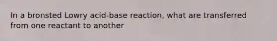 In a bronsted Lowry acid-base reaction, what are transferred from one reactant to another