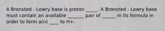 A Bronsted - Lowry base is proton _____. A Bronsted - Lowry base must contain an available _______ pair of ______ in its formula in order to form a(n) ____ to H+.