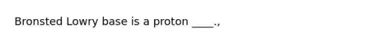 Bronsted Lowry base is a proton ____.,