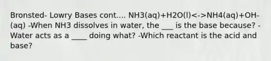 Bronsted- Lowry Bases cont.... NH3(aq)+H2O(l) NH4(aq)+OH-(aq) -When NH3 dissolves in water, the ___ is the base because? -Water acts as a ____ doing what? -Which reactant is the acid and base?