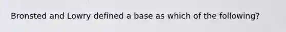 Bronsted and Lowry defined a base as which of the following?