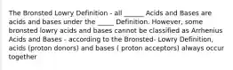 The Bronsted Lowry Definition - all ______ Acids and Bases are acids and bases under the _____ Definition. However, some bronsted lowry acids and bases cannot be classified as Arrhenius Acids and Bases - according to the Bronsted- Lowry Definition, acids (proton donors) and bases ( proton acceptors) always occur together