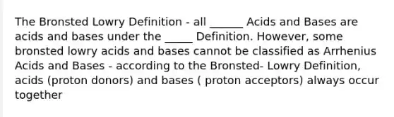 The Bronsted Lowry Definition - all ______ Acids and Bases are acids and bases under the _____ Definition. However, some bronsted lowry acids and bases cannot be classified as Arrhenius Acids and Bases - according to the Bronsted- Lowry Definition, acids (proton donors) and bases ( proton acceptors) always occur together