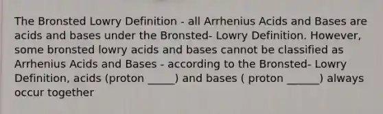 The Bronsted Lowry Definition - all Arrhenius Acids and Bases are acids and bases under the Bronsted- Lowry Definition. However, some bronsted lowry acids and bases cannot be classified as Arrhenius Acids and Bases - according to the Bronsted- Lowry Definition, acids (proton _____) and bases ( proton ______) always occur together