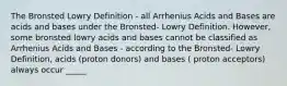 The Bronsted Lowry Definition - all Arrhenius Acids and Bases are acids and bases under the Bronsted- Lowry Definition. However, some bronsted lowry acids and bases cannot be classified as Arrhenius Acids and Bases - according to the Bronsted- Lowry Definition, acids (proton donors) and bases ( proton acceptors) always occur _____