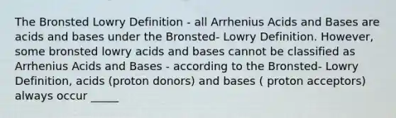 The Bronsted Lowry Definition - all Arrhenius Acids and Bases are acids and bases under the Bronsted- Lowry Definition. However, some bronsted lowry acids and bases cannot be classified as Arrhenius Acids and Bases - according to the Bronsted- Lowry Definition, acids (proton donors) and bases ( proton acceptors) always occur _____